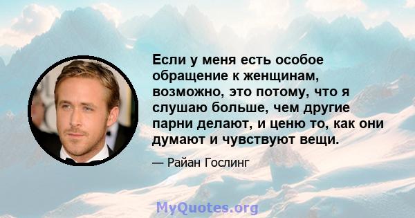 Если у меня есть особое обращение к женщинам, возможно, это потому, что я слушаю больше, чем другие парни делают, и ценю то, как они думают и чувствуют вещи.