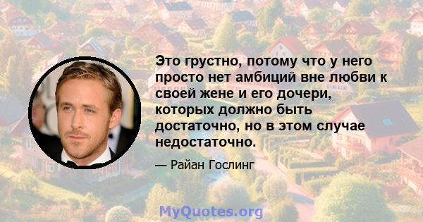 Это грустно, потому что у него просто нет амбиций вне любви к своей жене и его дочери, которых должно быть достаточно, но в этом случае недостаточно.