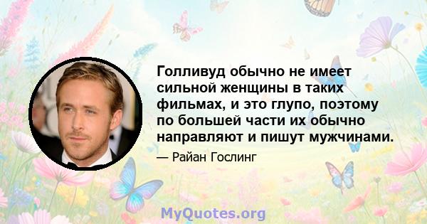 Голливуд обычно не имеет сильной женщины в таких фильмах, и это глупо, поэтому по большей части их обычно направляют и пишут мужчинами.