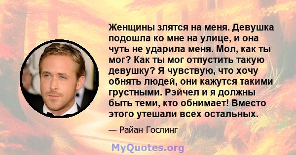 Женщины злятся на меня. Девушка подошла ко мне на улице, и она чуть не ударила меня. Мол, как ты мог? Как ты мог отпустить такую ​​девушку? Я чувствую, что хочу обнять людей, они кажутся такими грустными. Рэйчел и я