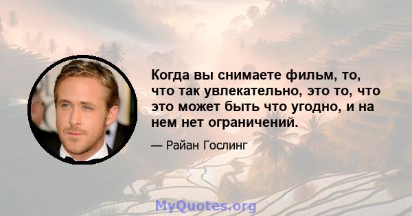 Когда вы снимаете фильм, то, что так увлекательно, это то, что это может быть что угодно, и на нем нет ограничений.