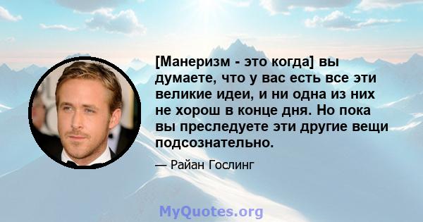 [Манеризм - это когда] вы думаете, что у вас есть все эти великие идеи, и ни одна из них не хорош в конце дня. Но пока вы преследуете эти другие вещи подсознательно.