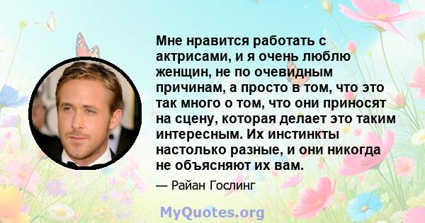 Мне нравится работать с актрисами, и я очень люблю женщин, не по очевидным причинам, а просто в том, что это так много о том, что они приносят на сцену, которая делает это таким интересным. Их инстинкты настолько