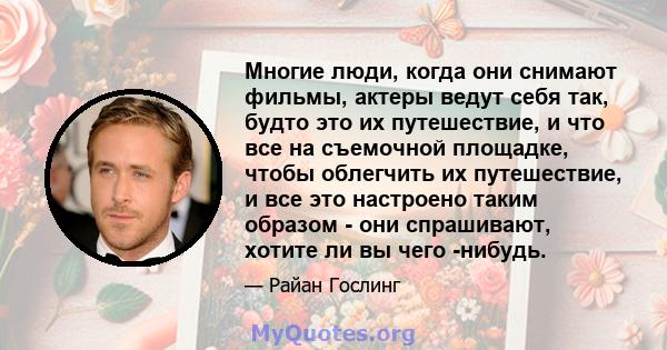 Многие люди, когда они снимают фильмы, актеры ведут себя так, будто это их путешествие, и что все на съемочной площадке, чтобы облегчить их путешествие, и все это настроено таким образом - они спрашивают, хотите ли вы