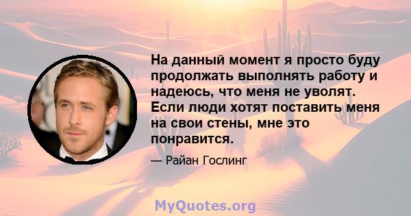 На данный момент я просто буду продолжать выполнять работу и надеюсь, что меня не уволят. Если люди хотят поставить меня на свои стены, мне это понравится.