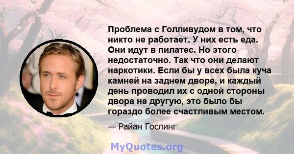 Проблема с Голливудом в том, что никто не работает. У них есть еда. Они идут в пилатес. Но этого недостаточно. Так что они делают наркотики. Если бы у всех была куча камней на заднем дворе, и каждый день проводил их с