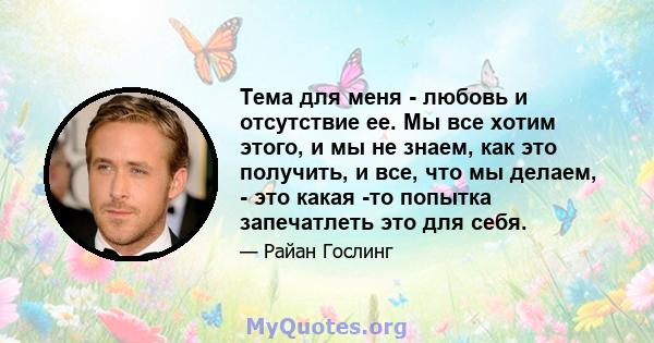 Тема для меня - любовь и отсутствие ее. Мы все хотим этого, и мы не знаем, как это получить, и все, что мы делаем, - это какая -то попытка запечатлеть это для себя.