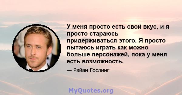 У меня просто есть свой вкус, и я просто стараюсь придерживаться этого. Я просто пытаюсь играть как можно больше персонажей, пока у меня есть возможность.