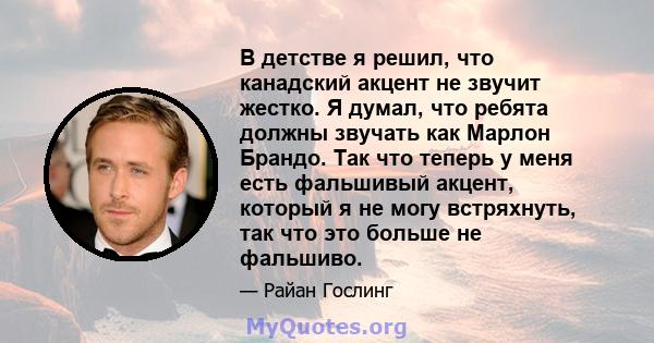 В детстве я решил, что канадский акцент не звучит жестко. Я думал, что ребята должны звучать как Марлон Брандо. Так что теперь у меня есть фальшивый акцент, который я не могу встряхнуть, так что это больше не фальшиво.