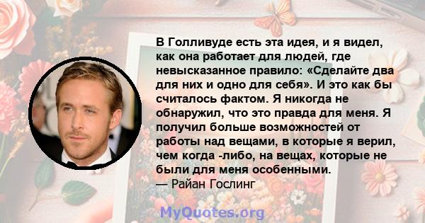 В Голливуде есть эта идея, и я видел, как она работает для людей, где невысказанное правило: «Сделайте два для них и одно для себя». И это как бы считалось фактом. Я никогда не обнаружил, что это правда для меня. Я