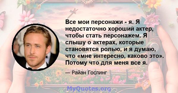 Все мои персонажи - я. Я недостаточно хороший актер, чтобы стать персонажем. Я слышу о актерах, которые становятся ролью, и я думаю, что «мне интересно, каково это». Потому что для меня все я.