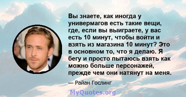 Вы знаете, как иногда у универмагов есть такие вещи, где, если вы выиграете, у вас есть 10 минут, чтобы войти и взять из магазина 10 минут? Это в основном то, что я делаю. Я бегу и просто пытаюсь взять как можно больше