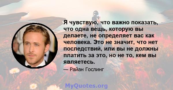 Я чувствую, что важно показать, что одна вещь, которую вы делаете, не определяет вас как человека. Это не значит, что нет последствий, или вы не должны платить за это, но не то, кем вы являетесь.