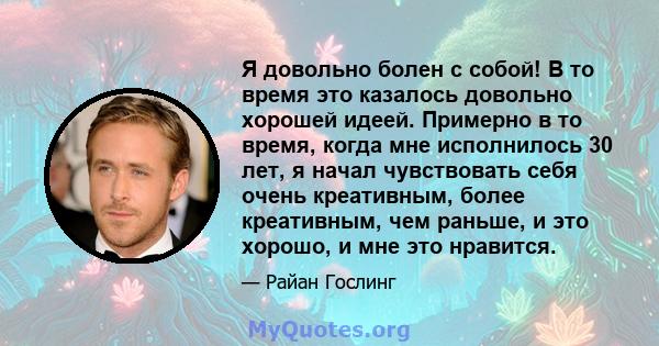 Я довольно болен с собой! В то время это казалось довольно хорошей идеей. Примерно в то время, когда мне исполнилось 30 лет, я начал чувствовать себя очень креативным, более креативным, чем раньше, и это хорошо, и мне