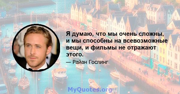 Я думаю, что мы очень сложны, и мы способны на всевозможные вещи, и фильмы не отражают этого.