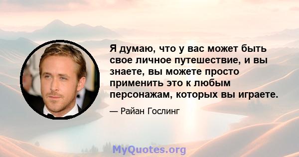 Я думаю, что у вас может быть свое личное путешествие, и вы знаете, вы можете просто применить это к любым персонажам, которых вы играете.