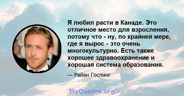 Я любил расти в Канаде. Это отличное место для взросления, потому что - ну, по крайней мере, где я вырос - это очень многокультурно. Есть также хорошее здравоохранение и хорошая система образования.