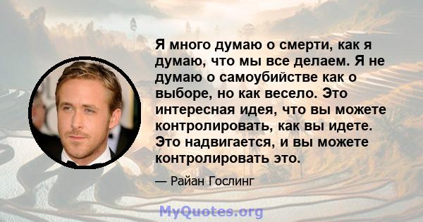 Я много думаю о смерти, как я думаю, что мы все делаем. Я не думаю о самоубийстве как о выборе, но как весело. Это интересная идея, что вы можете контролировать, как вы идете. Это надвигается, и вы можете контролировать 