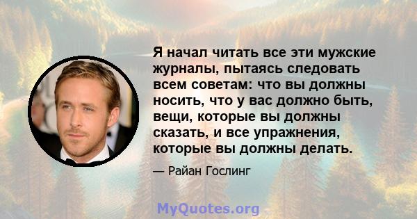 Я начал читать все эти мужские журналы, пытаясь следовать всем советам: что вы должны носить, что у вас должно быть, вещи, которые вы должны сказать, и все упражнения, которые вы должны делать.