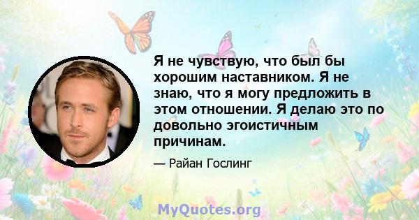 Я не чувствую, что был бы хорошим наставником. Я не знаю, что я могу предложить в этом отношении. Я делаю это по довольно эгоистичным причинам.