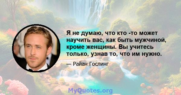 Я не думаю, что кто -то может научить вас, как быть мужчиной, кроме женщины. Вы учитесь только, узнав то, что им нужно.