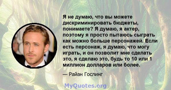 Я не думаю, что вы можете дискриминировать бюджеты, понимаете? Я думаю, я актер, поэтому я просто пытаюсь сыграть как можно больше персонажей. Если есть персонаж, я думаю, что могу играть, и он позволит мне сделать это, 