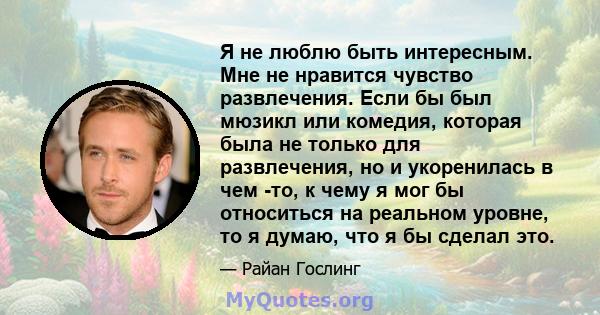 Я не люблю быть интересным. Мне не нравится чувство развлечения. Если бы был мюзикл или комедия, которая была не только для развлечения, но и укоренилась в чем -то, к чему я мог бы относиться на реальном уровне, то я