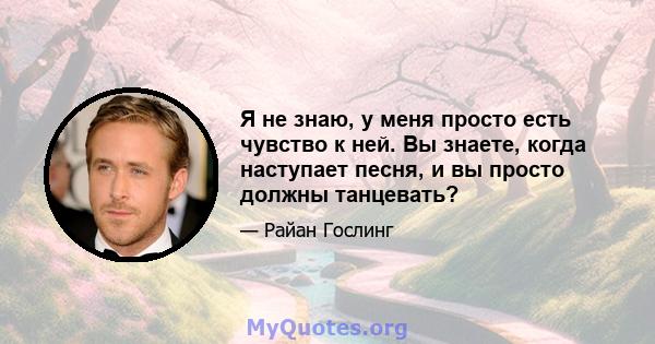 Я не знаю, у меня просто есть чувство к ней. Вы знаете, когда наступает песня, и вы просто должны танцевать?