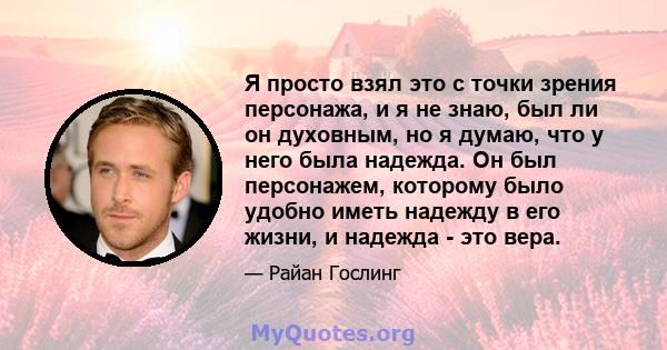 Я просто взял это с точки зрения персонажа, и я не знаю, был ли он духовным, но я думаю, что у него была надежда. Он был персонажем, которому было удобно иметь надежду в его жизни, и надежда - это вера.