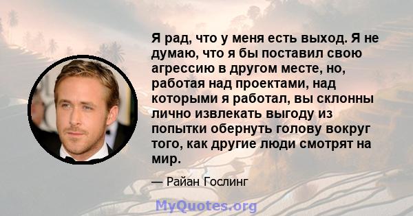 Я рад, что у меня есть выход. Я не думаю, что я бы поставил свою агрессию в другом месте, но, работая над проектами, над которыми я работал, вы склонны лично извлекать выгоду из попытки обернуть голову вокруг того, как