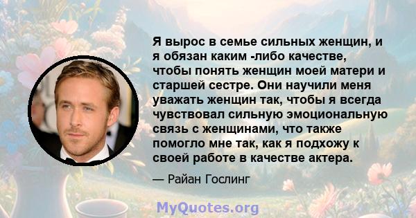 Я вырос в семье сильных женщин, и я обязан каким -либо качестве, чтобы понять женщин моей матери и старшей сестре. Они научили меня уважать женщин так, чтобы я всегда чувствовал сильную эмоциональную связь с женщинами,