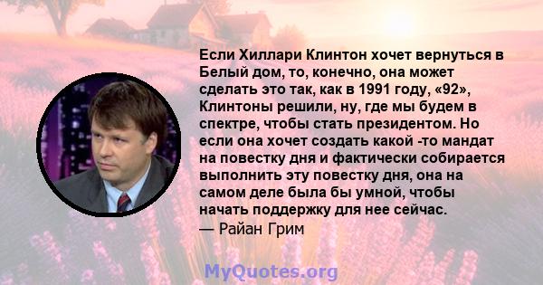 Если Хиллари Клинтон хочет вернуться в Белый дом, то, конечно, она может сделать это так, как в 1991 году, «92», Клинтоны решили, ну, где мы будем в спектре, чтобы стать президентом. Но если она хочет создать какой -то