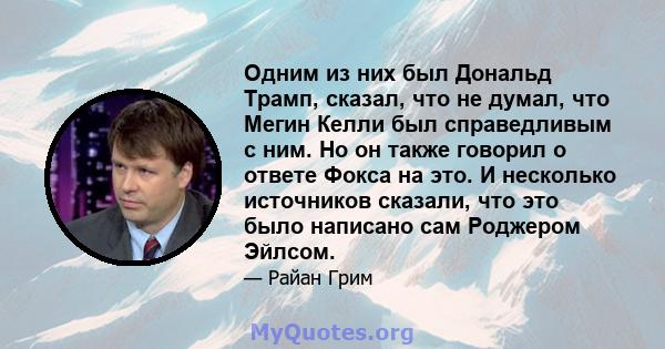 Одним из них был Дональд Трамп, сказал, что не думал, что Мегин Келли был справедливым с ним. Но он также говорил о ответе Фокса на это. И несколько источников сказали, что это было написано сам Роджером Эйлсом.