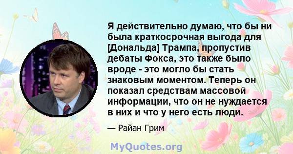 Я действительно думаю, что бы ни была краткосрочная выгода для [Дональда] Трампа, пропустив дебаты Фокса, это также было вроде - это могло бы стать знаковым моментом. Теперь он показал средствам массовой информации, что 