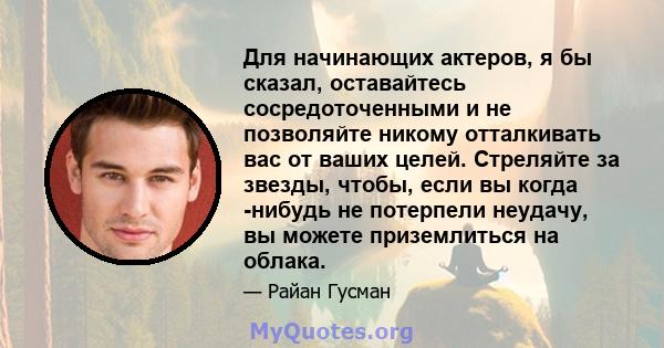 Для начинающих актеров, я бы сказал, оставайтесь сосредоточенными и не позволяйте никому отталкивать вас от ваших целей. Стреляйте за звезды, чтобы, если вы когда -нибудь не потерпели неудачу, вы можете приземлиться на