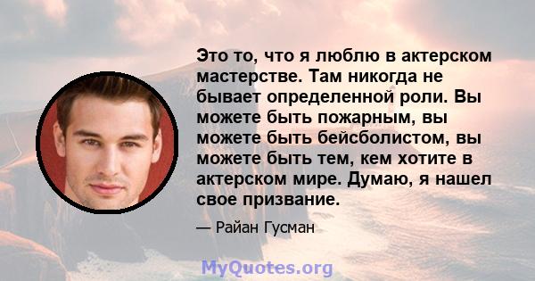 Это то, что я люблю в актерском мастерстве. Там никогда не бывает определенной роли. Вы можете быть пожарным, вы можете быть бейсболистом, вы можете быть тем, кем хотите в актерском мире. Думаю, я нашел свое призвание.