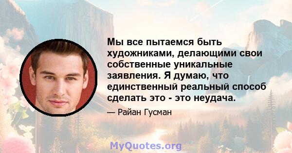 Мы все пытаемся быть художниками, делающими свои собственные уникальные заявления. Я думаю, что единственный реальный способ сделать это - это неудача.