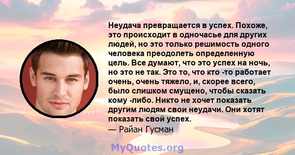 Неудача превращается в успех. Похоже, это происходит в одночасье для других людей, но это только решимость одного человека преодолеть определенную цель. Все думают, что это успех на ночь, но это не так. Это то, что кто