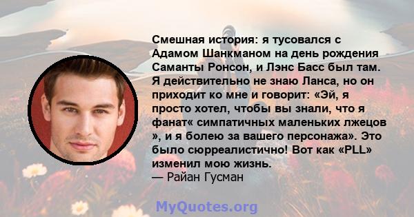 Смешная история: я тусовался с Адамом Шанкманом на день рождения Саманты Ронсон, и Лэнс Басс был там. Я действительно не знаю Ланса, но он приходит ко мне и говорит: «Эй, я просто хотел, чтобы вы знали, что я фанат«