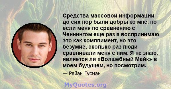 Средства массовой информации до сих пор были добры ко мне, но если меня по сравнению с Ченнингом еще раз я воспринимаю это как комплимент, но это безумие, сколько раз люди сравнивали меня с ним. Я не знаю, является ли