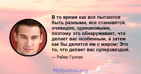 В то время как все пытаются быть разными, все становятся, очевидно, одинаковыми, поэтому это обнаруживает, что делает вас особенным, а затем как бы делится им с миром; Это то, что делает вас суперзвездой.