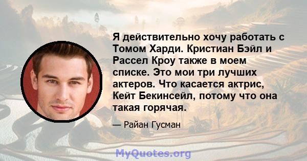 Я действительно хочу работать с Томом Харди. Кристиан Бэйл и Рассел Кроу также в моем списке. Это мои три лучших актеров. Что касается актрис, Кейт Бекинсейл, потому что она такая горячая.