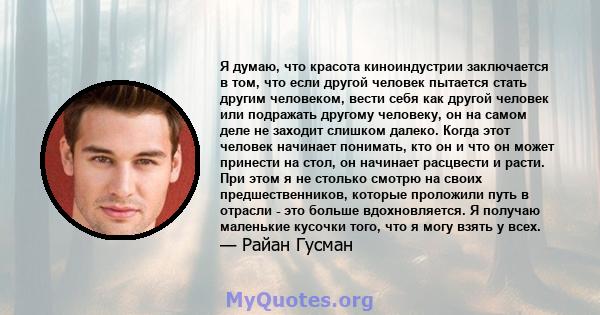 Я думаю, что красота киноиндустрии заключается в том, что если другой человек пытается стать другим человеком, вести себя как другой человек или подражать другому человеку, он на самом деле не заходит слишком далеко.