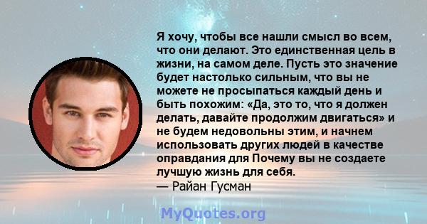 Я хочу, чтобы все нашли смысл во всем, что они делают. Это единственная цель в жизни, на самом деле. Пусть это значение будет настолько сильным, что вы не можете не просыпаться каждый день и быть похожим: «Да, это то,