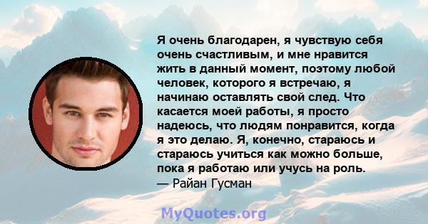 Я очень благодарен, я чувствую себя очень счастливым, и мне нравится жить в данный момент, поэтому любой человек, которого я встречаю, я начинаю оставлять свой след. Что касается моей работы, я просто надеюсь, что людям 