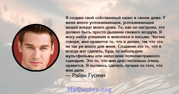 Я создаю свой собственный оазис в своем доме. У меня много успокаивающих, успокаивающих вещей вокруг моего дома. То, как он настроен, это должно быть просто дыхание свежего воздуха. Я могу найти утешение в живописи и