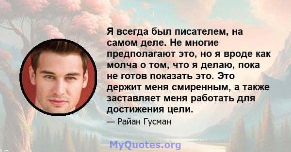 Я всегда был писателем, на самом деле. Не многие предполагают это, но я вроде как молча о том, что я делаю, пока не готов показать это. Это держит меня смиренным, а также заставляет меня работать для достижения цели.