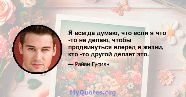 Я всегда думаю, что если я что -то не делаю, чтобы продвинуться вперед в жизни, кто -то другой делает это.