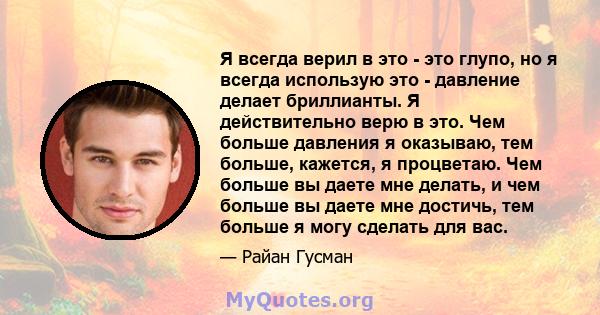 Я всегда верил в это - это глупо, но я всегда использую это - давление делает бриллианты. Я действительно верю в это. Чем больше давления я оказываю, тем больше, кажется, я процветаю. Чем больше вы даете мне делать, и