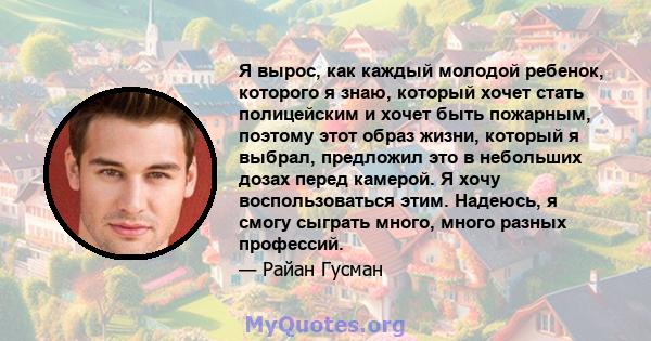 Я вырос, как каждый молодой ребенок, которого я знаю, который хочет стать полицейским и хочет быть пожарным, поэтому этот образ жизни, который я выбрал, предложил это в небольших дозах перед камерой. Я хочу